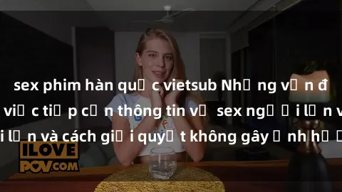 sex phim hàn quốc vietsub Những vấn đề liên quan đến việc tiếp cận thông tin về sex người lớn và cách giải quyết không gây ảnh hưởng đến trẻ em