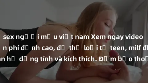 sex người mẫu việt nam Xem ngay video sex không che miễn phí đỉnh cao, đủ thể loại từ teen, milf đến các cảnh quan hệ đồng tính và kích thích. Đảm bảo thoả mãn mọi khả năng kích thích của bạn!