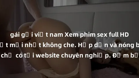 gái gọi việt nam Xem phim sex full HD đỉnh cao, cập nhật mới nhất không che. Hấp dẫn và nóng bỏng, chỉ có tại website chuyên nghiệp. Đảm bảo sẽ khiến bạn mãn nhãn!
