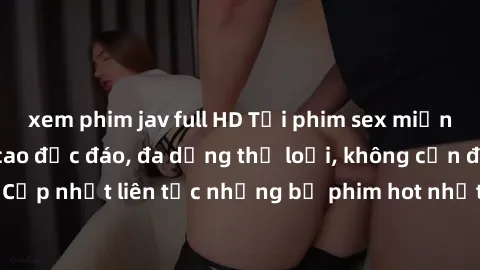 xem phim jav full HD Tải phim sex miễn phí chất lượng cao độc đáo, đa dạng thể loại, không cần đăng ký tài khoản. Cập nhật liên tục những bộ phim hot nhất trên thị trường. Sự lựa chọn hàng đầu cho ngư