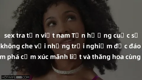 sex tra tấn việt nam Tận hưởng cuộc sống tình dục online không che với những trải nghiệm độc đáo và mới lạ. Khám phá cảm xúc mãnh liệt và thăng hoa cùng đối tác tại các trang web chuyên nghiệp.
