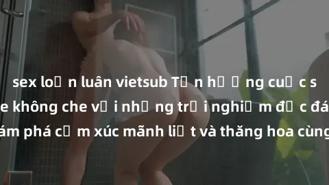 sex loạn luân vietsub Tận hưởng cuộc sống tình dục online không che với những trải nghiệm độc đáo và mới lạ. Khám phá cảm xúc mãnh liệt và thăng hoa cùng đối tác tại các trang web chuyên nghiệp.