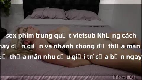 sex phim trung quốc vietsub Những cách tải phim sex về máy đơn giản và nhanh chóng để thỏa mãn nhu cầu giải trí của bạn ngay tại nhà