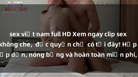 sex việt nam full HD Xem ngay clip sex không che cực hot, không che,  độc quyền chỉ có tại đây! Hấp dẫn, nóng bỏng và hoàn toàn miễn phí, không thể bỏ qua!