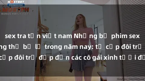 sex tra tấn việt nam Những bộ phim sex JAV hot nhất không thể bỏ lỡ trong năm nay: từ cặp đôi trẻ đẹp đến các cô gái xinh tươi đầy sức hút.
