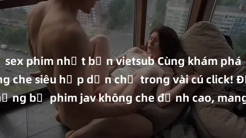 sex phim nhật bản vietsub Cùng khám phá thế giới jav không che siêu hấp dẫn chỉ trong vài cú click! Đắm chìm trong những bộ phim jav không che đỉnh cao, mang lại trải nghiệm thú vị và đầy kích thích.