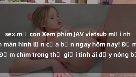 sex mẹ con Xem phim JAV vietsub mới nhất và hấp dẫn trên màn hình lớn của bạn ngay hôm nay! Đắm chìm trong thế giới tình ái đầy nóng bỏng và kích thích.