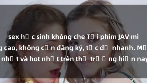 sex học sinh không che Tải phim JAV miễn phí chất lượng cao, không cần đăng ký, tốc độ nhanh. Mới nhất và hot nhất trên thị trường hiện nay, cập nhật hàng ngày.
