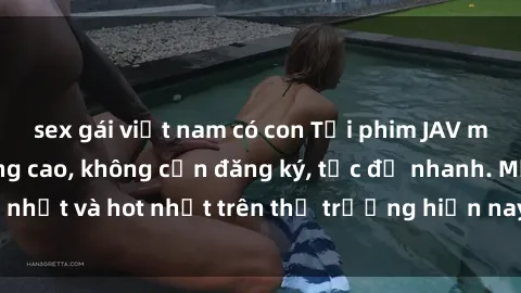 sex gái việt nam có con Tải phim JAV miễn phí chất lượng cao, không cần đăng ký, tốc độ nhanh. Mới nhất và hot nhất trên thị trường hiện nay, cập nhật hàng ngày.