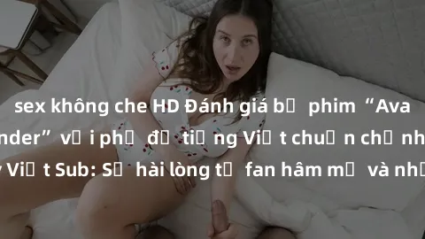 sex không che HD Đánh giá bộ phim “Avatar: The Last Airbender” với phụ đề tiếng Việt chuẩn chỉnh từ nhóm Jav Việt Sub: Sự hài lòng từ fan hâm mộ và những điểm đáng chú ý trong bộ phim.