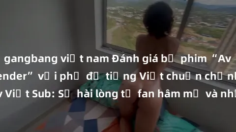 gangbang việt nam Đánh giá bộ phim “Avatar: The Last Airbender” với phụ đề tiếng Việt chuẩn chỉnh từ nhóm Jav Việt Sub: Sự hài lòng từ fan hâm mộ và những điểm đáng chú ý trong bộ phim.