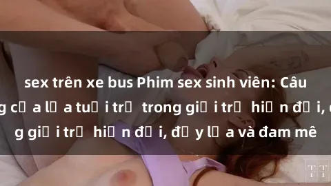 sex trên xe bus Phim sex sinh viên: Câu chuyện nóng bỏng của lứa tuổi trẻ trong giới trẻ hiện đại, đầy lửa và đam mê