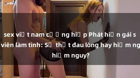 sex việt nam cưỡng hiếp Phát hiện gái sinh viên làm tình: Sự thật đau lòng hay hiểm nguy?