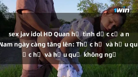 sex jav idol HD Quan hệ tình dục của nữ sinh Việt Nam ngày càng tăng lên: Thực hư và hậu quả không ngờ