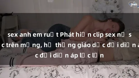 sex anh em ruột Phát hiện clip sex nữ sinh gây sốc trên mạng, hệ thống giáo dục đối diện áp lực lớn