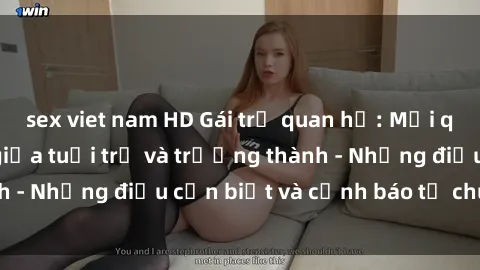 sex viet nam HD Gái trẻ quan hệ: Mối quan hệ khác biệt giữa tuổi trẻ và trưởng thành - Những điều cần biết và cảnh báo từ chuyên gia