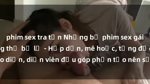 phim sex tra tấn Những bộ phim sex gái già đỉnh cao không thể bỏ lỡ - Hấp dẫn, mê hoặc, từng đạo diễn, diễn viên đều góp phần tạo nên sự hấp dẫn, kích thích.