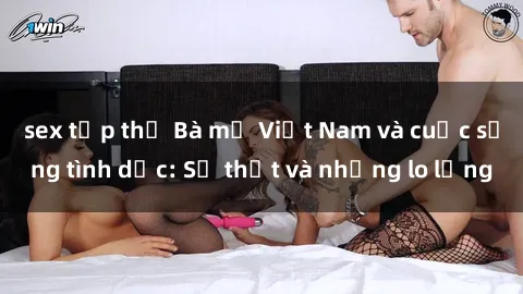 sex tập thể Bà mẹ Việt Nam và cuộc sống tình dục: Sự thật và những lo lắng