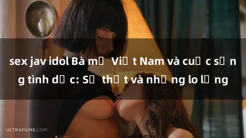 sex jav idol Bà mẹ Việt Nam và cuộc sống tình dục: Sự thật và những lo lắng