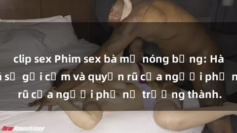 clip sex Phim sex bà mẹ nóng bỏng: Hành trình khám phá sự gợi cảm và quyến rũ của người phụ nữ trưởng thành.