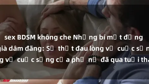 sex BDSM không che Những bí mật đằng sau vẻ ngoài gái già dâm đãng: Sự thật đau lòng về cuộc sống của phụ nữ đã qua tuổi thanh xuân