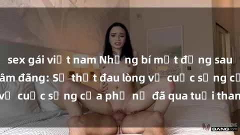 sex gái việt nam Những bí mật đằng sau vẻ ngoài gái già dâm đãng: Sự thật đau lòng về cuộc sống của phụ nữ đã qua tuổi thanh xuân