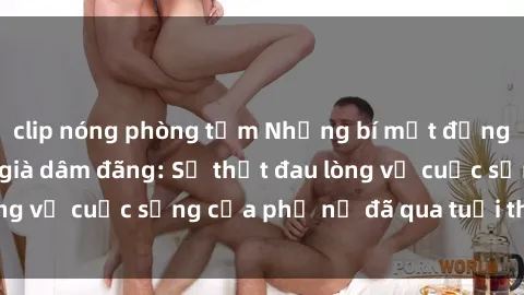 clip nóng phòng tắm Những bí mật đằng sau vẻ ngoài gái già dâm đãng: Sự thật đau lòng về cuộc sống của phụ nữ đã qua tuổi thanh xuân