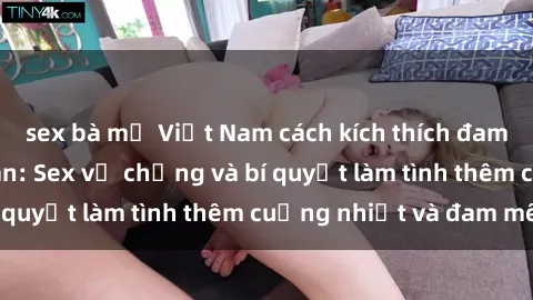 sex bà mẹ Việt Nam cách kích thích đam mê trong hôn nhân: Sex vợ chồng và bí quyết làm tình thêm cuồng nhiệt và đam mê