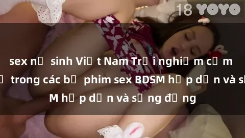 sex nữ sinh Việt Nam Trải nghiệm cảm giác mới lạ trong các bộ phim sex BDSM hấp dẫn và sống động