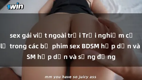 sex gái việt ngoài trời Trải nghiệm cảm giác mới lạ trong các bộ phim sex BDSM hấp dẫn và sống động