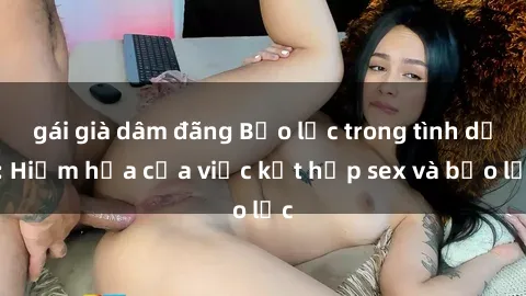 gái già dâm đãng Bạo lực trong tình dục: Hiểm họa của việc kết hợp sex và bạo lực