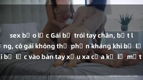 sex bạo lực Gái bị trói tay chân, bất lực trong cơn ác mộng, cô gái không thể phản kháng khi bị lạc vào bàn tay xấu xa của kẻ lạ mặt muốn làm tình.