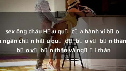 sex ông cháu Hậu quả của hành vi bạo dâm sex và cách ngăn chặn hiệu quả để bảo vệ bản thân và người thân