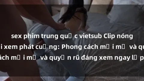 sex phim trung quốc vietsub Clip nóng BDSM khiến người xem phát cuồng: Phong cách mới mẻ và quyến rũ đáng xem ngay lập tức!