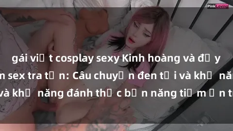 gái việt cosplay sexy Kinh hoàng và đầy kích thích với phim sex tra tấn: Câu chuyện đen tối và khả năng đánh thức bản năng tiềm ẩn trong con người
