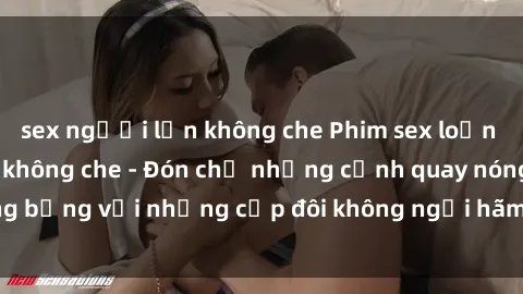 sex người lớn không che Phim sex loạn luân đầy kích thích không che - Đón chờ những cảnh quay nóng bỏng với những cặp đôi không ngại hãm hiếp gia đình trong lòng