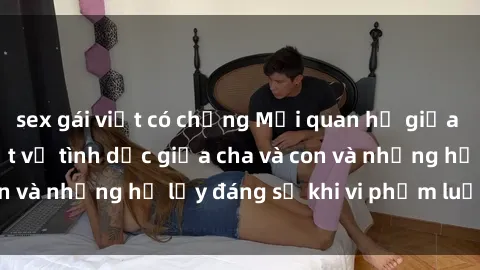 sex gái việt có chồng Mối quan hệ giữa cha và con: Sự thật về tình dục giữa cha và con và những hệ lụy đáng sợ khi vi phạm luật pháp.