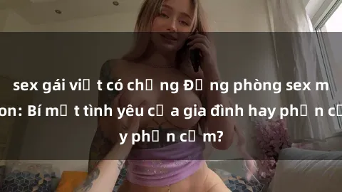 sex gái việt có chồng Động phòng sex mẹ con: Bí mật tình yêu của gia đình hay phản cảm?