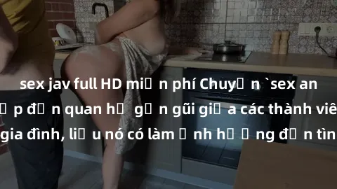 sex jav full HD miễn phí Chuyện `sex anh em ruột` - Đề cập đến quan hệ gần gũi giữa các thành viên trong gia đình, liệu nó có làm ảnh hưởng đến tình cảm gia đình hay không?