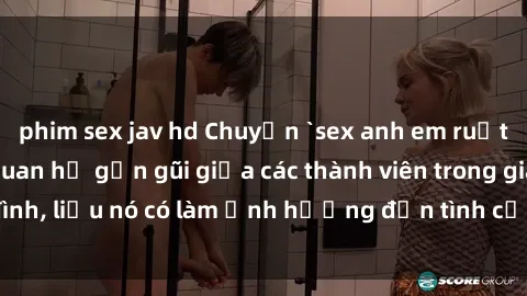 phim sex jav hd Chuyện `sex anh em ruột` - Đề cập đến quan hệ gần gũi giữa các thành viên trong gia đình, liệu nó có làm ảnh hưởng đến tình cảm gia đình hay không?