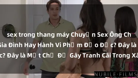 sex trong thang máy Chuyện Sex Ông Cháu: Mối Quan Hệ Gia Đình Hay Hành Vi Phạm Đạo Đức? Đây là Một Chủ Đề Gây Tranh Cãi Trong Xã Hội Hiện Nay.