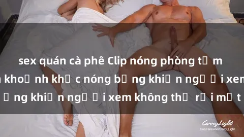 sex quán cà phê Clip nóng phòng tắm gây sốt: Cận cảnh khoảnh khắc nóng bỏng khiến người xem không thể rời mắt