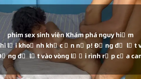 phim sex sinh viên Khám phá nguy hiểm: sex camera ẩn ghi lại khoảnh khắc ẩn nấp! Đừng để lọt vào vòng lưới rình rập của camera ẩn!