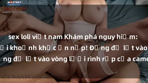 sex loli việt nam Khám phá nguy hiểm: sex camera ẩn ghi lại khoảnh khắc ẩn nấp! Đừng để lọt vào vòng lưới rình rập của camera ẩn!