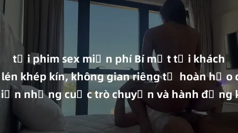 tải phim sex miễn phí Bí mật tại khách sạn: Phòng quay lén khép kín, không gian riêng tư hoàn hảo để thực hiện những cuộc trò chuyện và hành động không bị người khác phát hiện.