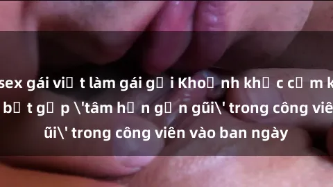 sex gái việt làm gái gọi Khoảnh khắc cấm kỵ: Cặp đôi bị bắt gặp 'tâm hồn gần gũi' trong công viên vào ban ngày