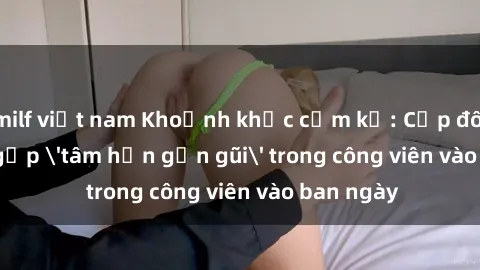 milf việt nam Khoảnh khắc cấm kỵ: Cặp đôi bị bắt gặp 'tâm hồn gần gũi' trong công viên vào ban ngày
