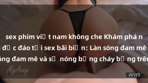 sex phim việt nam không che Khám phá những trải nghiệm độc đáo tại sex bãi biển: Làn sóng đam mê và sự nóng bỏng cháy bỏng trên cát trắng