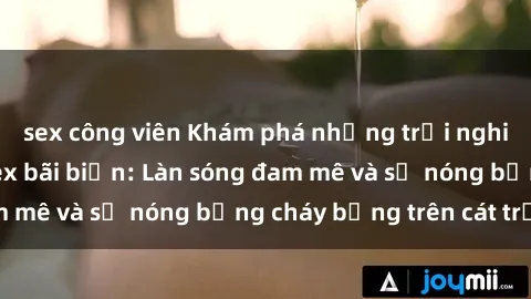 sex công viên Khám phá những trải nghiệm độc đáo tại sex bãi biển: Làn sóng đam mê và sự nóng bỏng cháy bỏng trên cát trắng