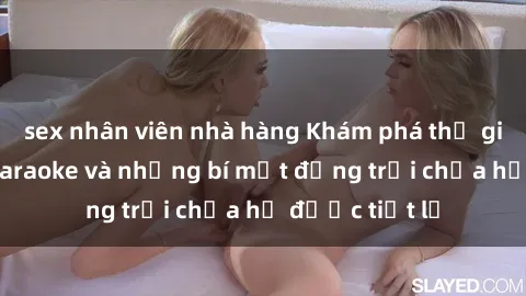 sex nhân viên nhà hàng Khám phá thế giới sex quán karaoke và những bí mật động trời chưa hề được tiết lộ